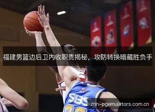 福建男篮边后卫内收职责揭秘，攻防转换暗藏胜负手
